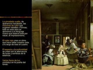 La pincelada suelta, de
apariencia inacabada, las
manchas de color que
sugieren detalles o formas;
todo en esta obra se
aproxima a un lenguaje
nuevo que todavía está por
nacer, el impresionismo.
El color rojo crea un ritmo
que hace saltar nuestra vista
a lo largo de todo el cuadro.
El espacio y la profundidad
se crean por la alternancia
de luces y sombras de la
estancia.
Varios focos de luz,
contraluz en la puerta del
fondo.
 