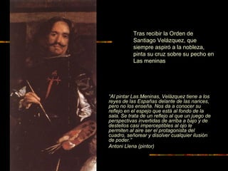 “Al pintar Las Meninas, Velázquez tiene a los
reyes de las Españas delante de las narices,
pero no los enseña. Nos da a conocer su
reflejo en el espejo que está al fondo de la
sala. Se trata de un reflejo al que un juego de
perspectivas invertidas de arriba a bajo y de
destellos casi imperceptibles al ojo le
permiten al aire ser el protagonista del
cuadro, señorear y disolver cualquier ilusión
de poder.”
Antoni Llena (pintor)
Tras recibir la Orden de
Santiago Velázquez, que
siempre aspiró a la nobleza,
pinta su cruz sobre su pecho en
Las meninas
 