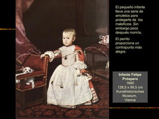 Infante Felipe
Próspero
1660
128,5 x 99,5 cm
Kunsthistorisches
Museum,
Vienna
El pequeño infante
lleva una serie de
amuletos para
protegerle de los
maleficios. Sin
embargo poco
después moriría.
El perrito
proporciona un
contrapunto más
alegre.
 