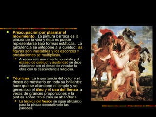  Preocupación por plasmar el
movimiento. La pintura barroca es la
pintura de la vida y ésta no puede
representarse bajo formas estáticas. La
turbulencia se antepone a la quietud; las
figuras son inestables y los escorzos y
ondulaciones se multiplican.
 A veces este movimiento no existe y el
exceso de quietud y austeridad se debe
relacionar con el deseo de vincular la
obra con la trascendencia religiosa.
 Técnicas. La importancia del color y el
deseo de mostrarlo en toda su brillantez
hace que se abandone el temple y se
generaliza el óleo y el uso del lienzo, a
veces de grandes proporciones y la
pintura sobre tabla casi se abandona.
 La técnica del fresco se sigue utilizando
para la pintura decorativa de las
paredes.
 