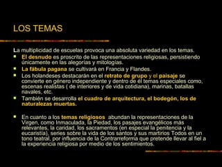 LOS TEMAS
La multiplicidad de escuelas provoca una absoluta variedad en los temas.
 El desnudo es proscrito de las representaciones religiosas, persistiendo
únicamente en las alegorías y mitologías.
 La fábula pagana se cultivará en Francia y Flandes.
 Los holandeses destacarán en el retrato de grupo y el paisaje se
convierte en género independiente y dentro de él temas especiales como,
escenas realistas ( de interiores y de vida cotidiana), marinas, batallas
navales, etc.
 También se desarrolla el cuadro de arquitectura, el bodegón, los de
naturalezas muertas.
 En cuanto a los temas religiosos abundan la representaciones de la
Virgen, como Inmaculada, la Piedad, los pasajes evangélicos más
relevantes, la caridad, los sacramentos (en especial la penitencia y la
eucaristía), series sobre la vida de los santos y sus martirios Todos en un
tono teatral, por influencia de la Contrarreforma que pretende llevar al fiel a
la experiencia religiosa por medio de los sentimientos.
 