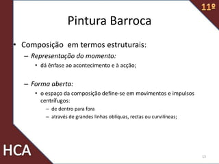 Pintura Barroca
• Composição em termos estruturais:
– Representação do momento:
• dá ênfase ao acontecimento e à acção;
– Forma aberta:
• o espaço da composição define-se em movimentos e impulsos
centrífugos:
– de dentro para fora
– através de grandes linhas oblíquas, rectas ou curvilíneas;
13
 