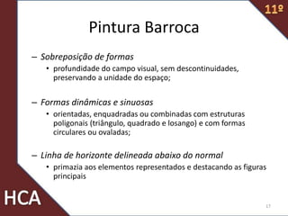 Pintura Barroca
– Sobreposição de formas
• profundidade do campo visual, sem descontinuidades,
preservando a unidade do espaço;
– Formas dinâmicas e sinuosas
• orientadas, enquadradas ou combinadas com estruturas
poligonais (triângulo, quadrado e losango) e com formas
circulares ou ovaladas;
– Linha de horizonte delineada abaixo do normal
• primazia aos elementos representados e destacando as figuras
principais
17
 