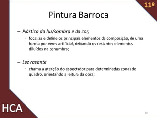 Pintura Barroca
– Plástica da luz/sombra e da cor,
• focaliza e define os principais elementos da composição, de uma
forma por vezes artificial, deixando os restantes elementos
diluídos na penumbra;
– Luz rasante
• chama a atenção do espectador para determinadas zonas do
quadro, orientando a leitura da obra;
18
 