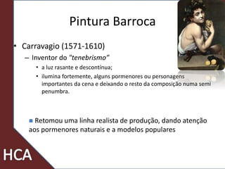 Pintura Barroca
• Carravagio (1571-1610)
– Inventor do "tenebrismo”
• a luz rasante e descontínua;
• ilumina fortemente, alguns pormenores ou personagens
importantes da cena e deixando o resto da composição numa semi
penumbra.
 Retomou uma linha realista de produção, dando atenção
aos pormenores naturais e a modelos populares
 