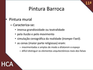 • Pintura mural
– Caracteriza-se:
• imensa grandiosidade ou teatralidade
• pela ilusão e pelo movimento
• simulação cenográfica da realidade (trompe-l'oeil).
• as cenas (maior parte religiosas) eram:
– movimentadas e amplas de modo a dilatarem o espaço
– difícil distinguir os elementos arquitectónicos reais dos falsos
Pintura Barroca
 