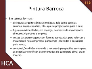• Em termos formais:
– estruturas arquitectónicas simuladas, tais como cornijas,
colunas, arcos, cimalhas, etc., que se projectavam para o céu;
– figuras movimentadas, em escorço, descrevendo movimentos
sinuosos, vigorosos e amplos;
– vestes das personagens com formas acentuadas para reforçar o
movimento nelas impresso, parecendo insufladas e sacudidas
pelo vento;
– composições dinâmicas onde o recurso à perspectiva servia para
as organizar e unificar, ora orientadas de baixo para cima, ora o
inverso.
Pintura Barroca
 