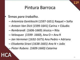 Pintura Barroca
• Temas para trabalho.
– Artemísia Gentileschi (1597-1651) Raquel + Sofia
– Antoon Van Dick (1599-1641) Carina + Cláudio
– Rembrandt (1606-1669) Jéssica + Rita
– Velasquez (1599- 1660), Ana O + Ana R
– Jan Vermmer (1632-1675) Ana Pedro + Adriana
– Elisabetta Sirani (1638-1665) Ana N + João
– Pieter Rubens (1609-1660) Catarina
45
 