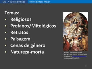 M6 - A cultura do Palco Pintura Barroca Móvel
13
Temas:
 Religiosos
 Profanos/Mitológicos
 Retratos
 Paisagem
 Cenas de género
 Natureza-morta Rubens, Assunção da Virgem
Maria ca. 1625-1625; na Catedral de
Antuérpia, In https://goo.gl/yq1mLs,
consultado a 5/11/2017
 