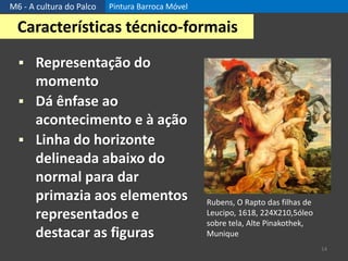 M6 - A cultura do Palco Pintura Barroca Móvel
14
Características técnico-formais
 Representação do
momento
 Dá ênfase ao
acontecimento e à ação
 Linha do horizonte
delineada abaixo do
normal para dar
primazia aos elementos
representados e
destacar as figuras
Rubens, O Rapto das filhas de
Leucipo, 1618, 224X210,5óleo
sobre tela, Alte Pinakothek,
Munique
 