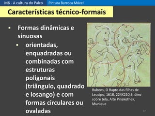 M6 - A cultura do Palco Pintura Barroca Móvel
17
Características técnico-formais
 Formas dinâmicas e
sinuosas
 orientadas,
enquadradas ou
combinadas com
estruturas
poligonais
(triângulo, quadrado
e losango) e com
formas circulares ou
ovaladas
Rubens, O Rapto das filhas de
Leucipo, 1618, 224X210,5, óleo
sobre tela, Alte Pinakothek,
Munique
 