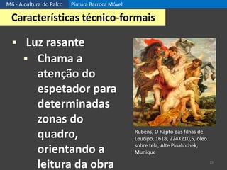 M6 - A cultura do Palco Pintura Barroca Móvel
19
Características técnico-formais
 Luz rasante
 Chama a
atenção do
espetador para
determinadas
zonas do
quadro,
orientando a
leitura da obra
Rubens, O Rapto das filhas de
Leucipo, 1618, 224X210,5, óleo
sobre tela, Alte Pinakothek,
Munique
 