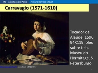 M6 - A cultura do Palco Pintura Barroca Móvel
23
Carravagio (1571-1610)
Tocador de
Alaúde, 1596,
94X119, óleo
sobre tela,
Museu do
Hermitage, S.
Petersburgo
https://goo.gl/xPUzFR, consultado a 5/11/2017
 