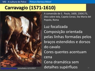 M6 - A cultura do Palco Pintura Barroca Móvel
25
Carravagio (1571-1610)
A conversão de S. Paulo, 1600, 230X175,
óleo sobre tela, Capela Cerasi, Sta Maria del
Popolo, Roma
https://goo.gl/jZkhDt, consultado a 5/11/2017
Luz focalizada
Composição orientada
pelas linhas formadas pelos
braços estendidos e dorsos
do cavalo
Cores quentes acentuam
cena
Cena dramática sem
detalhes supérfluos
 