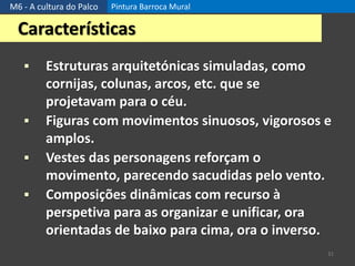 M6 - A cultura do Palco Pintura Barroca Mural
31
Características
 Estruturas arquitetónicas simuladas, como
cornijas, colunas, arcos, etc. que se
projetavam para o céu.
 Figuras com movimentos sinuosos, vigorosos e
amplos.
 Vestes das personagens reforçam o
movimento, parecendo sacudidas pelo vento.
 Composições dinâmicas com recurso à
perspetiva para as organizar e unificar, ora
orientadas de baixo para cima, ora o inverso.
 