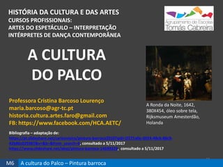 HISTÓRIA DA CULTURA E DAS ARTES
CURSOS PROFISSIONAIS:
ARTES DO ESPETÁCULO – INTERPRETAÇÃO
INTÉRPRETES DE DANÇA CONTEMPORÂNEA
37
Professora Cristina Barcoso Lourenço
maria.barcoso@agr-tc.pt
historia.cultura.artes.faro@gmail.com
FB: https://www.facebook.com/HCA.AETC/
Bibliografia – adaptação de:
https://pt.slideshare.net/carlosvieira/pintura-barroca2010?qid=1f271a0e-0024-48cb-86c9-
42b86c029387&v=&b=&from_search=6, consultado a 5/11/2017
https://www.slideshare.net/abaj/pintura-barroca-14699329, consultado a 5/11/2017
A CULTURA
DO PALCO
M6 A cultura do Palco – Pintura barroca
A Ronda da Noite, 1642,
380X454, óleo sobre tela,
Rijksmuseum Amesterdão,
Holanda
 