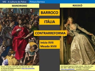 M6 - A cultura do Palco Pintura Barroca
4
El Greco, El Expolio, 1577–1579, óleo sobre tela, 285 × 173
cm, Sacristia da Catedral de Toledo In https://goo.gl/6UU56H,
consultado a 5/11/2017
Jean-Honoré Fragonard, O beijo roubado, 1786, óleo sobre
tela, 168,5 × 168,5, Museu Hermitage, S. Petersburgo In
https://goo.gl/MGXwGU, , consultado a 5/11/2017
MANEIRISMO ROCOCÓ
BARROCO
ITÁLIA
Início XVII
Meado XVIII
CONTRARREFORMA
 