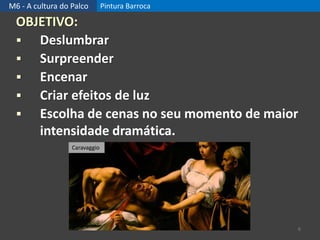 M6 - A cultura do Palco Pintura Barroca
OBJETIVO:
 Deslumbrar
 Surpreender
 Encenar
 Criar efeitos de luz
 Escolha de cenas no seu momento de maior
intensidade dramática.
6
Caravaggio
 