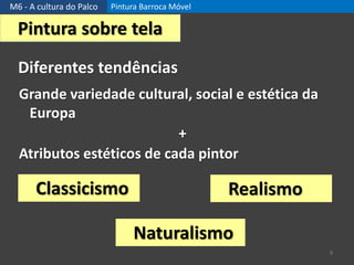 M6 - A cultura do Palco Pintura Barroca Móvel
9
Pintura sobre tela
Classicismo
Diferentes tendências
Grande variedade cultural, social e estética da
Europa
+
Atributos estéticos de cada pintor
Naturalismo
Realismo
 