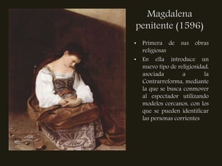 Magdalena
penitente (1596)
• Primera de sus obras
  religiosas
• En ella introduce un
  nuevo tipo de religiosidad,
  asociada        a        la
  Contrarreforma, mediante
  la que se busca conmover
  al espectador utilizando
  modelos cercanos, con los
  que se pueden identificar
  las personas corrientes
 