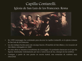 Capilla Contarelli.
            Iglesia de San Luis de los Franceses. Roma




•   En 1599 Caravaggio fue contratado para decorar la Capilla Contarelli, en la iglesia romana
    de San Luis de los Franceses.
•   Los dos trabajos hechos para este encargo fueron: El martirio de San Mateo, y La vocación de
    San Mateo, entregados en 1600.
•   En estas obras se muestra el tenebrismo de Caravaggio. Un profundo claroscuro en el que las
    figuras, iluminadas violentamente por uno o varios focos de luz, emergen de las sombras.
•   Consigue, a partir de una puesta en escena teatral, una sensación de realismo muy
    emocional.
 