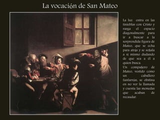 La vocación de San Mateo
                           La luz entra en las
                           tinieblas con Cristo y
                           rasga     el   espacio
                           diagonalmente para
                           ir a buscar a la
                           sorprendida figura de
                           Mateo, que se echa
                           para atrás y se señala
                           a sí mismo dudando
                           de que sea a él a
                           quien busca.
                           Un compañero de
                           Mateo, vestido como
                           un           caballero
                           fanfarrón, se obstina
                           en no ver la llamada
                           y cuenta las monedas
                           que      acaban     de
                           recaudar.
 