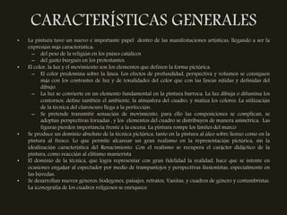 CARACTERÍSTICAS GENERALES
•   La pintura tuvo un nuevo e importante papel dentro de las manifestaciones artísticas, llegando a ser la
    expresión más característica:
      – del peso de la religión en los países católicos
      – del gusto burgués en los protestantes.
•   El color, la luz y el movimiento son los elementos que definen la forma pictórica.
      – El color predomina sobre la línea. Los efectos de profundidad, perspectiva y volumen se consiguen
          más con los contrastes de luz y de tonalidades del color que con las líneas nítidas y definidas del
          dibujo.
      – La luz se convierte en un elemento fundamental en la pintura barroca. La luz dibuja o difumina los
          contornos, define también el ambiente, la atmósfera del cuadro, y matiza los colores. La utilización
          de la técnica del claroscuro llega a la perfección.
      – Se pretende transmitir sensación de movimiento, para ello las composiciones se complican, se
          adoptan perspectivas forzadas , y los elementos del cuadro se distribuyen de manera asimétrica. Las
          figuras pierden importancia frente a la escena. La pintura rompe los límites del marco
•   Se produce un dominio absoluto de la técnica pictórica, tanto en la pintura al óleo sobre lienzo como en la
    pintura al fresco. Lo que permite alcanzar un gran realismo en la representación pictórica, sin la
    idealización característica del Renacimiento. Con el realismo se recupera el carácter didáctico de la
    pintura, como reacción al elitismo manierista
•   El dominio de la técnica, que logra representar con gran fidelidad la realidad, hace que se intente en
    ocasiones engañar al espectador por medio de trampantojos y perspectivas ilusionistas, especialmente en
    las bóvedas.
•   Se desarrollan nuevos géneros: bodegones, paisajes, retratos, Vanitas, y cuadros de género y costumbristas.
    La iconografía de los cuadros religiosos se enriquece
 