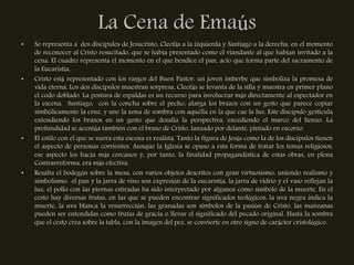 La Cena de Emaús
•   Se representa a dos discípulos de Jesucristo, Cleofás a la izquierda y Santiago a la derecha, en el momento
    de reconocer al Cristo resucitado, que se había presentado como el viandante al que habían invitado a la
    cena. El cuadro representa el momento en el que bendice el pan, acto que forma parte del sacramento de
    la Eucaristía.
•   Cristo está representado con los rasgos del Buen Pastor: un joven imberbe que simboliza la promesa de
    vida eterna. Los dos discípulos muestran sorpresa, Cleofás se levanta de la silla y muestra en primer plano
    el codo doblado. La postura de espaldas es un recurso para involucrar más directamente al espectador en
    la escena. Santiago, con la concha sobre el pecho, alarga los brazos con un gesto que parece copiar
    simbólicamente la cruz, y une la zona de sombra con aquélla en la que cae la luz. Este discípulo gesticula
    extendiendo los brazos en un gesto que desafía la perspectiva, excediendo el marco del lienzo. La
    profundidad se acentúa también con el brazo de Cristo, lanzado por delante, pintado en escorzo.
•   El estilo con el que se narra esta escena es realista. Tanto la figura de Jesús como la de los discípulos tienen
    el aspecto de personas corrientes. Aunque la Iglesia se opuso a esta forma de tratar los temas religiosos,
    ese aspecto los hacía más cercanos y, por tanto, la finalidad propagandística de estas obras, en plena
    Contrarreforma, era más efectiva.
•   Resalta el bodegón sobre la mesa, con varios objetos descritos con gran virtuosismo, uniendo realismo y
    simbolismo: el pan y la jarra de vino son expresión de la eucaristía, la jarra de vidrio y el vaso reflejan la
    luz, el pollo con las piernas estiradas ha sido interpretado por algunos como símbolo de la muerte. En el
    cesto hay diversas frutas, en las que se pueden encontrar significados teológicos: la uva negra indica la
    muerte, la uva blanca la resurrección, las granadas son símbolos de la pasión de Cristo, las manzanas
    pueden ser entendidas como frutas de gracia o llevar el significado del pecado original. Hasta la sombra
    que el cesto crea sobre la tabla, con la imagen del pez, se convierte en otro signo de carácter cristológico.
 