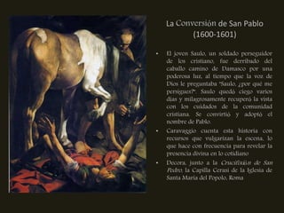 La Conversión de San Pablo
           (1600-1601)

•   El joven Saulo, un soldado perseguidor
    de los cristiano, fue derribado del
    caballo camino de Damasco por una
    poderosa luz, al tiempo que la voz de
    Dios le preguntaba "Saulo, ¿por qué me
    persigues?". Saulo quedó ciego varios
    días y milagrosamente recuperó la vista
    con los cuidados de la comunidad
    cristiana. Se convirtió y adoptó el
    nombre de Pablo.
•   Caravaggio cuenta esta historia con
    recursos que vulgarizan la escena, lo
    que hace con frecuencia para revelar la
    presencia divina en lo cotidiano
•   Decora, junto a la Crucifixión de San
    Pedro, la Capilla Cerasi de la Iglesia de
    Santa Maria del Popolo, Roma
 