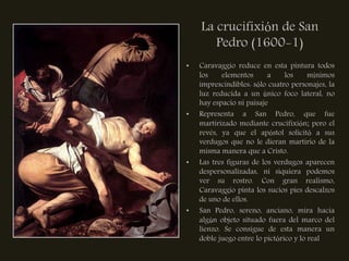 La crucifixión de San
       Pedro (1600-1)
•   Caravaggio reduce en esta pintura todos
    los    elementos      a     los     mínimos
    imprescindibles: sólo cuatro personajes, la
    luz reducida a un único foco lateral, no
    hay espacio ni paisaje
•   Representa a San Pedro, que fue
    martirizado mediante crucifixión; pero el
    revés, ya que el apóstol solicitó a sus
    verdugos que no le dieran martirio de la
    misma manera que a Cristo.
•   Las tres figuras de los verdugos aparecen
    despersonalizadas, ni siquiera podemos
    ver su rostro. Con gran realismo,
    Caravaggio pinta los sucios pies descalzos
    de uno de ellos.
•   San Pedro, sereno, anciano, mira hacia
    algún objeto situado fuera del marco del
    lienzo. Se consigue de esta manera un
    doble juego entre lo pictórico y lo real
 
