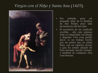 Virgen con el Niño y Santa Ana (1605)

                      • Fue pintada para un
                        pequeño altar de la Basílica
                        de San Pedro; pero sólo
                        permaneció allí dos días
                      • El secretario de un cardenal
                        escribió : «En esta pintura
                        todo es vulgaridad, sacrilegio
                        y disgusto. Una cosa puedo
                        decir, es un trabajo hecho
                        por un pintor que no pinta
                        bien, con un espíritu oscuro
                        y que ha estado alejado de
                        Dios durante mucho tiempo,
                        y también de cualquier otra
                        cosa buena».
 