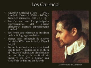 Los Carracci
• Agostino Carracci (1557 - 1602),
  Annibale Carracci (1560 - 1609) y
  Ludovico Carracci (1555 - 1619).
• Los Carracci son los principales
  representantes       del     llamado
  clasicismo. Destacó especialmente
  Annibale
• Los temas que plasman se inspiran
  en la mitología greco-latina
• Tienen gran influencia de autores
  del siglo XVI como Rafael y Miguel
  Ángel.
• En su obra el color es suave, al igual
  que la luz, y predomina la pintura
  al fresco en techos. Las dimensiones
  de las obras y la cantidad de
  encargos les llevó a fundar una
  Academia de Pintura en Bolonia
                                           Autorretrato de Annibale
 
