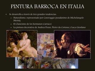 PINTURA BARROCA EN ITALIA
•   Se desarrolla a través de tres grandes tendencias:
     – Naturalismo, representado por Caravaggio (seudónimo de Michelangelo
        Merisi)
     – El Clasicismo de los hermanos Carracci
     – La pintura decorativa de Andrea Pozzo, Pietro da Cortona y Luca Giordano
 