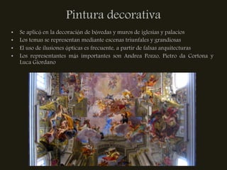Pintura decorativa
•   Se aplicó en la decoración de bóvedas y muros de iglesias y palacios
•   Los temas se representan mediante escenas triunfales y grandiosas
•   El uso de ilusiones ópticas es frecuente, a partir de falsas arquitecturas
•   Los representantes más importantes son Andrea Pozzo, Pietro da Cortona y
    Luca Giordano
 