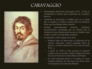 CARAVAGGIO
   •   Michelangelo Merisi da Caravaggio (1571 -1610), es
       considerado el primer gran exponente de la pintura
       barroca.
   •   Comienza su formación en Milán; pero no es hasta
       que se establece en Roma cuando pinta las primeras
       obras que han llegado hasta nosotros.
   •   Produjo      principalmente      pinturas     religiosas,
       frecuentemente rechazadas por sus clientes, por el
       realismo de unas figuras para las que se tomaba como
       modelo a gente de la más baja condición.
   •   Se distinguen varias etapas en su obra:
         – Primeros años en Roma bajo la influencia de la
            pintura veneciana: realiza pequeñas obras de
            género y retratos (Muchacho con cesto de fruta,
            Baco…)
         – A partir de 1599 su obra alcanza la madurez
            creativa con los grandes cuadros religiosos de San
            Luis de los franceses y Santa Maria del Popolo
         – En 1606 abandona Roma y se instala en varias
            ciudades italianas. De esta época son obras como
            la Decapitación de San Juan Bautista
 