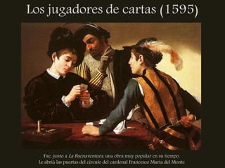 Los jugadores de cartas (1595)




    Fue, junto a La Buenaventura, una obra muy popular en su tiempo.
  Le abrió las puertas del círculo del cardenal Francesco Maria del Monte
 