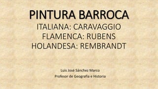PINTURA BARROCA
ITALIANA: CARAVAGGIO
FLAMENCA: RUBENS
HOLANDESA: REMBRANDT
Luis José Sánchez Marco
Profesor de Geografía e Historia
 