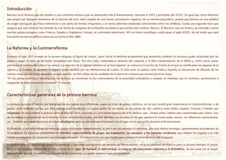 Barroco es el término que da nombre a una corriente artística que se desarrolla tras el Renacimiento, durante el XVII y principios del XVIII. Al igual que otros términos
que surgen par designar momentos de la historia del arte, está cargado de una fuerte connotación negativa, de un sentido peyorativo, puesto que barroco es una palabra
de origen portugués que hace referencia a una perla de formas irregulares y un tanto deformes empleada comúnmente entre los orfebres. Existe una segunda tesis que
asegura que este término fue tomado de una forma de silogismo de la filosofía escolástica que recibía este nombre, Baroco. El Barroco nace en Italia y se extiende a otros
muchos países europeos como Francia, España e Inglaterra, incluso, al continente americano. Allí su límite cronológico sobre pasa el siglo XVIII, de tal modo que será
frecuente encontrar edificios barrocos en torno al año 1800.
Introducción
La Reforma y la Contrarreforma
Durante el siglo XVI irrumpe en la escena religiosa la figura de Lutero, quien inicia la Reforma protestante que pretendía combatir el excesivo poder alcanzado por los
papas y negar el valor de las bulas concedidas por éstos. Por otro lado, reclamaba el derecho del creyente a la libre interpretación de la Biblia y, entre otras cosas,
planteaba el rechazo del culto a los santos. La reacción de la Iglesia Católica no se hizo esperar: se convocó el Concilio de Trento en el que se clarificaban los dogmas de la
Iglesia y se trataba de devolver al papa el poder perdido por las afirmaciones de Lutero. El arte será, en países como Italia y España, el mecanismo de difusión de los
valores religiosos perdidos. Buscará, en este sentido, ser fiel reflejo de las verdades de la doctrina cristiana por encima de otras cosas.
"En los países católicos y monárquicos los artistas se convierten en los instrumentos de la autoridad eclesiástica o estatal; en Holanda, por el contrario, permanecen a
resguardo de toda intervención exterior" A. Hauser.
Características generales de la pintura barroca
La pintura durante el Barroco se interpreta de dos modos muy diferentes, según se trate de países católicos, en los que tendrá gran importancia la Contrarreforma, o de
países como Holanda, en los que ésta apenas tuvo incidencia. La mayor parte de los temas en los países de raíz católica como Italia, España, Francia y Flandes son
religiosos. En este sentido la pintura sirve de difundir a los creyentes los principales dogmas de la fe católica, que , tiempo antes, habían sido cuestionados por Lutero. Uno
de los objetivos prioritarios será hacerlos lo mas verosímiles posible. Por eso abundan las escenas en las que aparece la Inmaculada, santos, los diferentes sacramentos,
etc. También se ocupan de temas de índole mitológica, pero no siempre se interpretan con el rigor con el que se dio durante el Renacimiento.
En Holanda, el artista trabaja por encargo, posee una mayor independencia, es decir que no necesita un mecenas, sino que realiza encargos, generalmente procedentes de
la burguesía. En este país predominan los retratos, especialmente de grupo, los bodegones, los paisajes, y las escenas cotidianas que reflejan los hogares y la vida
íntima y acomodada los burgueses que encargan el cuadro. En este sentido son una fuente para conocer el entorno de la vida burguesa.
La belleza serena y equilibrada que tanto preocupó y que tanto persiguieron los artistas del Renacimiento, no es en absoluto un objetivo para la pintura barroca. El pintor
barroco no rehúsa la plasmación en sus cuadros de la vejez, la fealdad, la deformidad, lo trágico, las reacciones violentas y lo dramático, de las cosas con el mayor
naturalismo posible. En definitiva, a través de las emociones, el cuadro barroco trata de convencer.
 