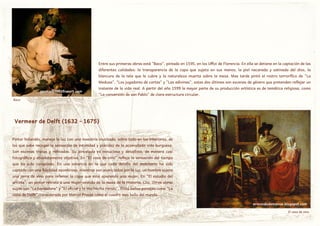 Entre sus primeras obras está "Baco", pintado en 1595, en los Uffizi de Florencia. En ella se detiene en la captación de las
diferentes calidades: la transparencia de la copa que sujeta en sus manos, la piel nacarada y satinada del dios, la
blancura de la tela que le cubre y la naturaleza muerta sobre la mesa. Mas tarde pintó el rostro terrorífico de "La
Medusa", "Los jugadores de cartas" y "Las adivinas", estas dos últimas son escenas de género que pretenden reflejar un
instante de la vida real. A partir del año 1599 la mayor parte de su producción artística es de temática religiosa, como
"La conversión de san Pablo" de clara estructura circular.
germany.intofineart.com
Vermeer de Delft (1632 - 1675)
Pintor holandés, maneja la luz con una maestría inusitada, sobre todo en los interiores, de
los que sabe recoger la sensación de intimidad y placidez de la acomodada vida burguesa.
Son escenas tratas y refinadas. Su pincelada es minuciosa y detallista, de manera casi
fotográfica y absolutamente objetiva. En "El vaso de vino" refleja la sensación del tiempo
que ha sido congelado. En una estancia en la que cada detalle del mobiliario ha sido
captado con una fidelidad asombrosa, mientras son acariciados por la luz, un hombre sujeta
una jarra de vino para rellenar la copa que está apurando una mujer. En "El estudio del
artista", un pintor retrata a una mujer vestida de la musa de la Historia, Clio. Otras obras
suyas son "La bordadora" y "El oficial y la muchacha riendo". Pintó bellos paisajes como "La
vista de Delft", considerado por Marcel Proust como el cuadro mas bello del mundo.
ermundodemanue.blogspot.com
Baco
El vaso de vino
 