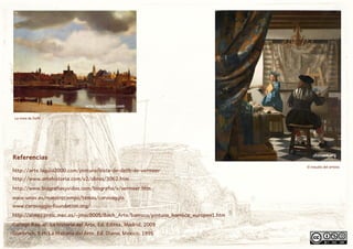 choisart.org
arte.laguia2000.com
http://www.artehistoria.com/v2/obras/3062.htm
http://arte.laguia2000.com/pintura/vista-de-delft-de-vermeer
http://www.biografiasyvidas.com/biografia/v/vermeer.htm
www.unav.es/nuestrotiempo/temas/caravaggio
www.caravaggio-foundation.org/
http://almez.pntic.mec.es/~jmac0005/Bach_Arte/barroco/pintura_barroca_europea1.htm
Gombrich, E.H; La Historia del Arte, Ed. Diana, Mexico, 1995
Gallego Raquel, La historia del Arte, Ed. Editex, Madrid, 2009
El estudio del artista
La vista de Delft
Referencias
 
