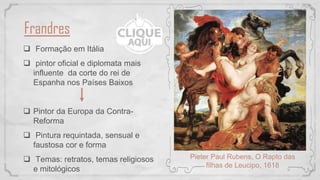 Frandres
 Formação em Itália
 pintor oficial e diplomata mais
influente da corte do rei de
Espanha nos Países Baixos
 Pintor da Europa da Contra-
Reforma
 Pintura requintada, sensual e
faustosa cor e forma
 Temas: retratos, temas religiosos
e mitológicos
Pieter Paul Rubens, O Rapto das
filhas de Leucipo, 1618
 