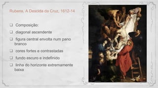 Rubens, A Descida da Cruz, 1612-14
 Composição:
 diagonal ascendente
 figura central envolta num pano
branco
 cores fortes e contrastadas
 fundo escuro e indefinido
 linha do horizonte extremamente
baixa
 