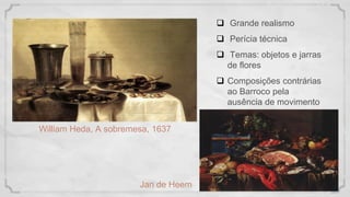 William Heda, A sobremesa, 1637
 Grande realismo
 Perícia técnica
 Temas: objetos e jarras
de flores
 Composições contrárias
ao Barroco pela
ausência de movimento
Jan de Heem
 