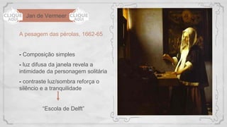 Jan de Vermeer
A pesagem das pérolas, 1662-65
- Composição simples
- luz difusa da janela revela a
intimidade da personagem solitária
- contraste luz/sombra reforça o
silêncio e a tranquilidade
“Escola de Delft”
 