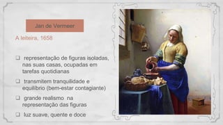 Jan de Vermeer
A leiteira, 1658
 representação de figuras isoladas,
nas suas casas, ocupadas em
tarefas quotidianas
 transmitem tranquilidade e
equilíbrio (bem-estar contagiante)
 grande realismo na
representação das figuras
 luz suave, quente e doce
 