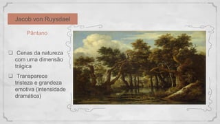 Jacob von Ruysdael
Pântano
 Cenas da natureza
com uma dimensão
trágica
 Transparece
tristeza e grandeza
emotiva (intensidade
dramática)
 