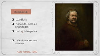 Rembrandt
Auto-retrato, 1669
 Luz difusa
 pinceladas soltas e
empastadas
 pintura introspetiva
 reflexão sobre o ser
humano
 