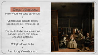 Diego Vélasquez
Pintor oficial da corte espanhola
+
Composição cuidada (jogos
espaciais reais e imaginados)
+
Formas tratadas com pequenas
manchas de cor com leitura
apenas à distância
+
Múltiplos focos de luz
+
Cariz fotográfico e humano
 