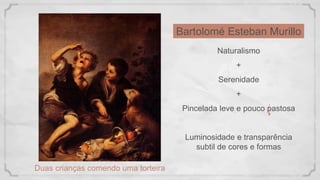 Bartolomé Esteban Murillo
Duas crianças comendo uma torteira
Naturalismo
+
Serenidade
+
Pincelada leve e pouco pastosa
Luminosidade e transparência
subtil de cores e formas
 