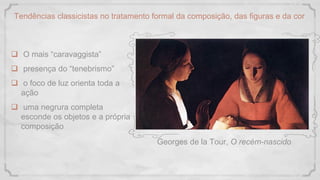 Tendências classicistas no tratamento formal da composição, das figuras e da cor
 O mais “caravaggista”
 presença do “tenebrismo”
 o foco de luz orienta toda a
ação
 uma negrura completa
esconde os objetos e a própria
composição
Georges de la Tour, O recém-nascido
 